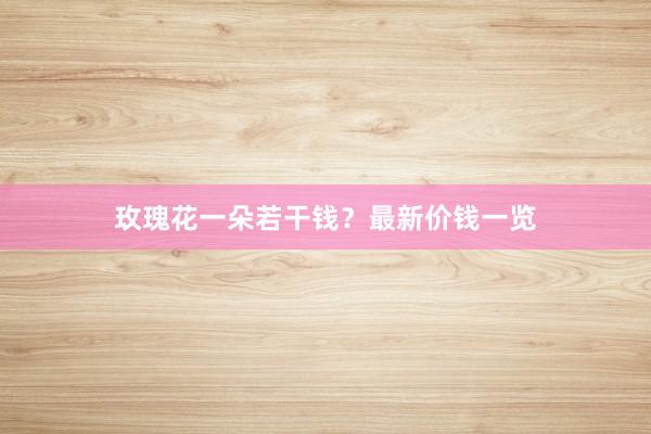 玫瑰花一朵若干钱？最新价钱一览